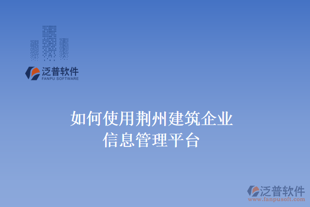 如何使用荊州建筑企業(yè)信息管理平臺(tái)